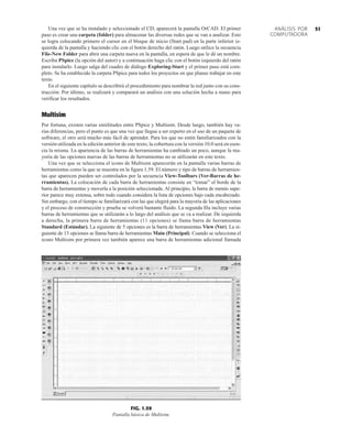 51
ANÁLISIS POR
COMPUTADORA
Una vez que se ha instalado y seleccionado el CD, aparecerá la pantalla OrCAD. El primer
paso es crear una carpeta (folder) para almacenar las diversas redes que se van a analizar. Esto
se logra colocando primero el cursor en el bloque de inicio (Start pad) en la parte inferior iz-
quierda de la pantalla y haciendo clic con el botón derecho del ratón. Luego utilice la secuencia
File-New Folder para abrir una carpeta nueva en la pantalla, en espera de que le dé un nombre.
Escriba PSpice (la opción del autor) y a continuación haga clic con el botón izquierdo del ratón
para instalarlo. Luego salga del cuadro de diálogo Exploring-Start y el primer paso está com-
pleto. Se ha establecido la carpeta PSpice para todos los proyectos en que planee trabajar en este
texto.
En el siguiente capítulo se describirá el procedimiento para nombrar la red junto con su cons-
trucción. Por último, se realizará y comparará un análisis con una solución hecha a mano para
verificar los resultados.
Multisim
Por fortuna, existen varias similitudes entre PSpice y Multisim. Desde luego, también hay va-
rias diferencias, pero el punto es que una vez que llegue a ser experto en el uso de un paquete de
software, el otro será mucho más fácil de aprender. Para los que no estén familiarizados con la
versión utilizada en la edición anterior de este texto, la cobertura con la versión 10.0 será en esen-
cia la misma. La apariencia de las barras de herramientas ha cambiado un poco, aunque la ma-
yoría de las opciones nuevas de las barras de herramientas no se utilizarán en este texto.
Una vez que se selecciona el icono de Multisim aparecerán en la pantalla varias barras de
herramientas como la que se muestra en la figura 1.59. El número y tipo de barras de herramien-
tas que aparecen pueden ser controlados por la secuencia View-Toolbars (Ver-Barras de he-
rramientas). La colocación de cada barra de herramientas consiste en “tomar” el borde de la
barra de herramientas y moverla a la posición seleccionada. Al principio, la barra de menús supe-
rior parece muy extensa, sobre todo cuando considera la lista de opciones bajo cada encabezado.
Sin embargo, con el tiempo se familiarizará con las que elegirá para la mayoría de las aplicaciones
y el proceso de construcción y prueba se volverá bastante fluido. La segunda fila incluye varias
barras de herramientas que se utilizarán a lo largo del análisis que se va a realizar. De izquierda
a derecha, la primera barra de herramientas (11 opciones) se llama barra de herramientas
Standard (Estándar). La siguiente de 5 opciones es la barra de herramientas View (Ver). La si-
guiente de 13 opciones se llama barra de herramientas Main (Principal). Cuando se selecciona el
icono Multisim por primera vez también aparece una barra de herramientas adicional llamada
FIG. 1.59
Pantalla básica de Multisim.
 
