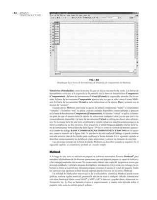 DIODOS
SEMICONDUCTORES
52
Simulation (Simulación) como la tercera fila que se inicia con una flecha verde. Las barras de
herramientas verticales a la izquierda de la pantalla son la barra de herramientas Components
(Componentes) y la barra de herramientas Virtual (Virtual) de izquierda a derecha. Por lo co-
mún, la barra de herramientas Components aparece una vez que se selecciona el icono Multi-
sim. La barra de herramientas Virtual se debe seleccionar en la opción View y colocar con la
técnica de “arrastre”.
Cuando entra a Multisim usted tiene la opción de utilizar componentes “reales” o componentes
“virtuales”. El término “real” se aplica a valores estándar disponibles comercialmente y aparecen
en la barra de herramientas Components (Componentes). El término “virtual” se aplica a elemen-
tos para los que el usuario tiene la opción de seleccionar cualquier valor, ya sea que esté o no
comercialmente disponible. La barra de herramientas Virtual se utiliza para hacer tales seleccio-
nes. En la mayor parte de este texto se utilizará la opción virtual con más frecuencia porque es la
menos compleja de las dos opciones. Si se selecciona el tercer bloque en la parte inferior de la ba-
rra de herramientas vertical derecha de la figura 1.59 (se ve como un símbolo de resistor) aparece-
rá el cuadro de diálogo BASIC COMPONENTS (COMPONENTES BÁSICOS) con 18 opcio-
nes, como se muestra en la figura 1.60. La apariencia de este cuadro de diálogo se puede cambiar
con sólo arrastrar uno de los bordes para establecer la forma deseada. En el siguiente capítulo se
describen minuciosamente los detalles de cómo seleccionar y colocar un elemento de esta lista.
Las opciones restantes de la barra de diseño Multisim se describen cuando se requiere. En el
siguiente capítulo se construirá y probará un circuito simple.
Mathcad
A lo largo de este texto se utilizará un paquete de software matemático llamado Mathcad®
para
introducir al estudiante en las diversas operaciones que este popular paquete es capaz de realizar y
a las ventajas asociadas con su uso. No es necesario obtener una copia del programa a menos que
pretenda estudiarlo y utilizarlo después de esta breve introducción. En general, sin embargo, la co-
bertura se limita a un nivel muy introductorio para presentar el alcance y poder del paquete. Todos
los ejercicios que aparecen al final de cada capítulo pueden hacerse sin recurrir a Mathcad.
La utilidad de Mathcad es mayor que la de la calculadora científica. Mathcad puede trazar
gráficas, realizar álgebra matricial, permitir la adición de texto a cualquier cálculo, comunicarse
con otras fuentes de datos como Excel®
y MATLAB®
o Internet, guardar datos, almacenar in-
formación, etc. La lista es bastante extensa e impresionante, y cuanto más aprenda sobre el
paquete, más usos encontrará para él a diario.
FIG. 1.60
Despliegue de la barra de herramientas de la familia de componentes de Multisim.
 