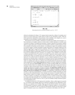 DIODOS
SEMICONDUCTORES
54
utilizar la calculadora de la figura 1.63 e ingresar toda la expresión y obtener el resultado con el
ratón de la misma manera que cuando utiliza su dedo en una calculadora común. Todas las
demás operaciones matemáticas como potencias, raíces cuadradas, seno, tangente, etc., que se
encuentran en una calculadora científica también están disponibles.
Para practicar el uso de variables, calculemos la corriente de un diodo con la ecuación (1.1).
Para ecuaciones con variables, primero se teclea la letra o símbolo aplicado a la variable como
se muestra en la figura 1.64 seguido por dos puntos. Cuando se ingresan los dos puntos, también
aparece un signo igual como se muestra en la misma figura. Entonces se puede ingresar el valor
de la constante en la primera serie de cálculos. A continuación, ingrese las constantes restantes
en el mismo renglón y continúe calculando variables adicionales en el segundo renglón que sean
función de aquéllas en los dos primeros renglones. Observe que x requiere que primero se
definan k, TK, q, IS, n y VD en los renglones anteriores o a la izquierda en el mismo renglón.
En el siguiente renglón se puede hallar el valor de x con sólo teclear x seguida por un signo igual.
El proceso de multiplicación entre constantes y sus unidades y entre variables en una ecuación,
se obtiene pulsando la tecla (*) asterisco en el teclado. Aparecerá como un punto cuando se
introduzcan los datos o la ecuación, pero en la solución aparece como x. Para números con po-
tencias de 10 se utiliza la tecla de superíndice (^)y así se ingresa la potencia de 10. A lo largo
del proceso de introducir datos y ecuaciones se utilizan las teclas de flecha (normalmente en el
bloque de control situado abajo a la derecha en el teclado) para que aparezcan los datos ingre-
sados. Las unidades para cada uno se obtienen seleccionando primero la operación de multipli-
cación seguida por la opción Insert (Insertar) que aparece en la parte superior de la pantalla.
Una vez que seleccione Unit (Unidad), aparecerá el cuadro de diálogo Unit. Para la constante
k primero localice Joules (J) y después seleccione OK para seleccionar el signo de división en
el teclado y repita el proceso para colocar la unidad Kelvin (K) debajo. El resultado serán las
unidades que aparecen en la figura 1.63 para la constante k. Es importante entender que el re-
sultado sólo tendrá la unidad apropiada de medición si todas las unidades se ingresaron
para cada una de las cantidades en la ecuación. La computadora comprobará que todas las
unidades se ingresaron apropiadamente y de hecho mostrará las unidades obtenidas por medio
de su proceso de verificación interno. Si las entradas son correctas, el resultado tendrá las uni-
dades correctas. Observe en la figura 1.64 que las unidades están en amperes, como se requie-
re. Observe también, sin embargo, que las potencias de 10 se escriben en forma larga en lugar
de la forma abreviada utilizando mA. Las unidades asociadas con las constantes se introducen
con prefijos antes de ampere como m, k, M, etc., pero los resultados siempre muestran la poten-
cia correspondiente de 10.
La respuesta correcta de 19.324 aparecerá de inmediato. Ahora se debe ingresar la ecuación
(1.). Al introducir cada cantidad, aparecerá un paréntesis alrededor de ella, definiendo la canti-
dad que se va a ingresar. Con el tiempo, llega a ser una tarea fácil de realizar. Una vez ingresa-
da correctamente la ecuación, se puede escribir ID en el siguiente renglón (o a la derecha de la
ecuación) y el resultado de 2.467 mA aparecerá directamente después de seleccionar el signo
igual. El resultado es que con un voltaje de 0.5 V la corriente en este diodo es de 2.467 mA.
–23. J
.
k := 1.38.10–23. J
= .
K
.
TK := 300.K
=
n := 1 VD := 0.5 V
.
VT :=
k TK
q
VD
(n VT)
x :=
.
.
VT = 25.875 x 10 V
– 3
x = 19.324
ID := IS e – 1
. x
ID = 2.467 x 10 A
– 3
( )
.
IS := 10 10. A
.
q := 1.6 .10 C
– 19 – 12
.
FIG. 1.64
Determinación de la corriente del diodo ID con VD  0.5 V.
 