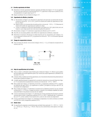 57
PROBLEMAS
1.9 Circuitos equivalentes del diodo
34. Determine el circuito equivalente lineal por segmentos del diodo de la figura 1.15. Use un segmento
de línea recta que intersecte el eje horizontal en 0.7 V y aproxime lo mejor que se pueda la curva
correspondiente a la región mayor que 0.7 V.
35. Repita el problema 34 con el diodo de la figura 1.27.
1.10 Capacitancias de difusión y transición
*36. a. Recurriendo a la figura 1.33, determine la capacitancia de transición con potenciales de pola-
rización en inversa de 25 V y 10 V. ¿Cuál es la relación del cambio de capacitancia al cam-
bio de voltaje?
b. Repita la parte (a) con potenciales de polarización en inversa de 10 V y 1 V. Determine la
relación del cambio de capacitancia al cambio de voltaje.
c. ¿Cómo se comparan las relaciones determinadas en las partes (a) y (b)? ¿Qué le dice esto con
respecto a qué campo puede tener más áreas de aplicación práctica?
37. Recurriendo a la figura 1.33, determine la capacitancia de difusión con 0 V y 0.25 V.
38. Describa con sus propias palabras cómo difieren las capacitancias de difusión y transición.
39. Determine la reactancia ofrecida por un diodo descrito por las características de la figura 1.33,
con un potencial en directa de 0.2 V y un potencial en inversa de 20 V si la frecuencia aplicada
es de 5 MHz.
1.11 Tiempo de recuperación en inversa
40. Trace la forma de onda de i de la red de la figura 1.66 si tt  2ts y el tiempo de recuperación en
inversa es de 9 ns.
FIG. 1.66
Problema 40.
1.12 Hojas de especificaciones de los diodos
*41. Trace IF contra VF utilizando escalas lineales para el diodo de la figura 1.37. Observe que la gráfica
provista emplea una escala logarítmica para el eje vertical (las escalas logarítmicas se abordan en las
secciones 9.2 y 9.3).
42. Comente sobre el cambio de nivel de capacitancia con el incremento del potencial de polarización en
inversa para el diodo de la figura 1.37.
43. ¿Cambia significativamente la magnitud de la corriente de saturación en inversa del diodo de la figu-
ra 1.37 con potenciales de polarización en inversa en el intervalo de 25 V a 100 V?
*44. Para el diodo de la figura 1.37 determine el nivel de Ig a temperatura ambiente (25°C) y al punto
de ebullición del agua (100°C). ¿Es significativo el cambio? ¿Se duplica el nivel por cada 10°C de
incremento de la temperatura?
45. Para el diodo de la figura 1.37 determine la resistencia de ca (dinámica) máxima con una corriente
en directa de 0.1, 1.5 y 20 mA. Compare los niveles y comente si los resultados respaldan las conclu-
siones derivadas en las primeras secciones de este capítulo.
46. Con las características de la figura 1.37, determine los niveles de disipación de potencia nominal
máximos para el diodo a temperatura ambiente (25°C) y a 100°C. Suponiendo que VF permanece
fijo en 0.7 V, ¿Cómo cambia el nivel máximo de IF entre los dos niveles de temperatura?
47. Con las características de la figura 1.37, determine la temperatura a la cual la corriente en el diodo
será 50% de su valor a temperatura ambiente (25°C).
1.15 Diodos Zener
48. Se especifican las siguientes características para un diodo Zener particular: VZ  29 V, VR  16.8 V,
IZT  10 mA, IR  20 mA e IZM  40 mA. Trace la curva característica como aparece en la figu-
ra 1.47.
 