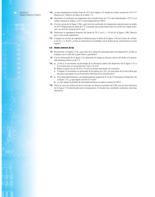 *49. ¿A qué temperatura el diodo Zener de 10 V de la figura 1.47 tendrá un voltaje nominal de 10.75 V?
(Sugerencia: Observe los datos de la tabla 1.7).
50. Determine el coeficiente de temperatura de un diodo Zener de 5 V (valor determinado a 25°C) si el
voltaje nominal se reduce a 4.8 V a una temperatura de 100°C.
51. Con las curvas de la figura 1.48a, ¿qué nivel de coeficiente de temperatura esperaría para un diodo
de 20 V? Repita para un diodo de 5 V. Considere una escala lineal entre los niveles de voltaje nomi-
nal y un nivel de corriente de 0.1 mA.
52. Determine la impedancia dinámica del diodo de 24 V con IZ  10 mA de la figura 1.48b. Observe
que es una escala logarítmica.
*53. Compare los niveles de impedancia dinámica para el diodo de la figura 1.48 con niveles de corrien-
te de 0.2, 1 y 10 mA. ¿Cómo se relacionan los resultados con la forma de las características en esta
región?
1.16 Diodos emisores de luz
54. Recurriendo a la figura 1.53e, ¿qué valor de Vg parecería apropiado para este dispositivo? ¿Cómo se
compara con el valor de Vg para silicio y germanio?
55. Con la información de la figura 1.53, determine el voltaje en directa a través del diodo si la intensi-
dad luminosa relativa es de 1.5.
*56. a. ¿Cuál es el incremento en porcentaje de la eficiencia relativa del dispositivo de la figura 1.53 si
la corriente pico se incrementa de 5 mA a 10 mA?
b. Repita la parte (a) con 30 mA a 35 mA (el mismo incremento de corriente).
c. Compare el incremento en porcentaje de las partes (a) y (b). ¿En qué punto de la curva diría que
hay poco que ganar con un incremento adicional de la corriente pico?
57. a. Si la intensidad luminosa a un desplazamiento angular de 0° es de 3.0 mcd para el dispositivo de
la figura 1.53, ¿a qué ángulo será de 0.75 mcd?
b. ¿A qué ángulo la pérdida de intensidad luminosa se reduce a menos de 50%?
*58. Trace la curva de reducción de la corriente en directa promedio del LED rojo de alta eficiencia
de la figura 1.53 determinada por la temperatura. (Considere las cantidades nominales máximas
absolutas).
DIODOS
SEMICONDUCTORES
58
 