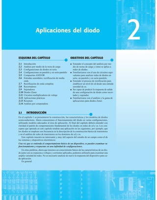 ESQUEMA DEL CAPÍTULO
●
2.1 Introducción
2.2 Análisis por medio de la recta de carga
2.3 Configuraciones de diodos en serie
2.4 Configuraciones en paralelo y en serie-paralelo
2.5 Compuertas AND/OR
2.6 Entradas senoidales; rectificación de media
onda
2.7 Rectificación de onda completa
2.8 Recortadores
2.9 Sujetadores
2.10 Diodos Zener
2.11 Circuitos multiplicadores de voltaje
2.12 Aplicaciones prácticas
2.13 Resumen
2.14 Análisis por computadora
Aplicaciones del diodo
59
2
OBJETIVOS DEL CAPÍTULO
●
● Entender el concepto del análisis por me-
dio de rectas de carga y cómo se aplica a
redes de diodos.
● Familiarizarse con el uso de circuitos equi-
valentes para analizar redes de diodos en
serie, en paralelo y en serie-paralelo.
● Entender el proceso de rectificación para
establecer un nivel de cd desde una entrada
senoidal de ca.
● Ser capaz de predecir la respuesta de salida
de una configuración de diodo como recor-
tador y sujetador.
● Familiarizarse con el análisis y la gama de
aplicaciones para diodos Zener.
2.1 INTRODUCCIÓN
●
En el capítulo 1 se presentaron la construcción, las características y los modelos de diodos
semiconductores. Ahora conoceremos el funcionamiento del diodo en varias configuraciones,
utilizando modelos adecuados al área de aplicación. Al final del capítulo deberá entender con
claridad el patrón de comportamiento fundamental de los diodos en redes de cd y ca. Los con-
ceptos que aprenda en este capítulo tendrán una aplicación en los siguientes; por ejemplo, que
los diodos se emplean con frecuencia en la descripción de la construcción básica de transistores
y en el análisis de redes de transistores en los dominios de cd y ca.
Este capítulo muestra un interesante y muy útil aspecto del estudio de un campo como el de
los sistemas y dispositivos electrónicos:
Una vez que se entienda el comportamiento básico de un dispositivo, se pueden examinar su
funcionamiento y respuestas en una infinidad de configuraciones.
En otras palabras, ahora que tenemos un conocimiento básico de las características de un dio-
do junto con su respuesta a voltajes y corrientes aplicados, podemos utilizarlo para examinar una
amplia variedad de redes. No es necesario analizar de nuevo la respuesta del dispositivo para ca-
da aplicación.
En general:
 