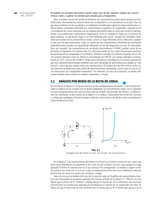 APLICACIONES
DEL DIODO
60 El análisis de circuitos electrónicos puede seguir uno de dos caminos: utilizar las caracte-
rísticas reales, o aplicar un modelo aproximado para el dispositivo.
Para el análisis inicial del diodo incluiremos sus características reales para mostrar con cla-
ridad cómo interactúan las características de un dispositivo y los parámetros de la red. Una vez
que haya confianza en los resultados, se empleará el modelo por segmentos aproximado para ve-
rificar dichos resultados utilizando las características completas. Es importante entender el rol
y la respuesta de varios elementos de un sistema electrónico para no tener que recurrir continua-
mente a procedimientos matemáticos larguísimos. Esto en realidad se logra por el proceso de
aproximación, el cual puede llegar a ser una habilidad para usted. Aunque los resultados obte-
nidos por medio de las características reales suelen ser algo diferentes de los obtenidos median-
te una serie de aproximaciones, tenga en cuenta que las características obtenidas de una hoja de
especificaciones pueden ser ligeramente diferentes de las del dispositivo en uso. En otras pala-
bras, por ejemplo, las características de un diodo semiconductor 1N4001 pueden variar de un
elemento al siguiente en el mismo lote. La variación puede ser leve, pero bastará para justificar
las aproximaciones empleadas en el análisis. También considere los demás elementos de la red.
¿El resistor marcado como de 100  es exactamente de 100 ? ¿El voltaje aplicado es exacta-
mente de 10 V o tal vez de 10.08 V? Todas estas tolerancias contribuyen a la creencia general de
que una respuesta determinada mediante una serie apropiada de aproximaciones puede ser “tan
precisa” como una que emplee todas las características. El énfasis de este libro está en saber có-
mo funciona un dispositivo por medio de aproximaciones apropiadas, con lo cual se evita el ni-
vel innecesario de complejidad matemática. No obstante, en caso de requerirlo, se darán sufi-
cientes detalles para realizar un análisis matemático a fondo.
2.2 ANÁLISIS POR MEDIO DE LA RECTA DE CARGA
●
El circuito de la figura 2.1 es la más sencilla de las configuraciones de diodo, y servirá para des-
cribir el análisis de un circuito con un diodo empleando sus características reales. En la siguiente
sección reemplazaremos las características por un modelo aproximado del diodo y comparare-
mos las soluciones; la del circuito de la figura 2.1 se reduce a determinar los niveles de corriente
y voltaje que satisfagan, al mismo tiempo, tanto las características del diodo como los parámetros
seleccionados de la red.
FIG. 2.1
Configuración del diodo en serie: (a) circuito; (b) características.
R
VD
ID
+ –
VR
+
–
(a)
+
–
E
0
ID (mA)
VD (V)
(b)
En la figura 2.2 las características del diodo se colocan en el mismo sistema de ejes como una
línea recta definida por los parámetros de la red, la cual se llama recta de carga porque la carga
aplicada R define la intersección en el eje vertical. Por consiguiente, el análisis a seguir se lla-
ma análisis por medio de la recta de carga. La intersección de las dos curvas definirá la solución
para la red, así como los niveles de corriente y voltaje.
Antes de revisar los detalles del trazo de la recta de carga en la gráfica de características, tene-
mos que determinar la respuesta esperada del circuito sencillo de la figura 2.1. Observe en esta
figura que el efecto de la “presión” establecida por la fuente de cd es establecer una corriente
convencional en la dirección indicada por la flecha en el sentido de las manecillas del reloj. El
hecho de que la dirección de esta corriente sea la misma que la de la flecha que aparece en el
 