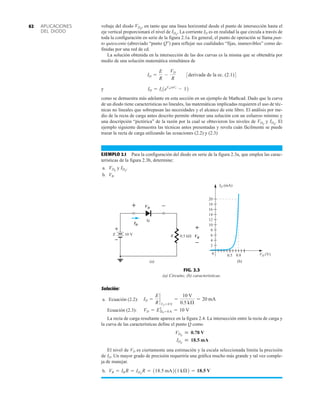 APLICACIONES
DEL DIODO
62 voltaje del diodo , en tanto que una línea horizontal desde el punto de intersección hasta el
eje vertical proporcionará el nivel de . La corriente ID es en realidad la que circula a través de
toda la configuración en serie de la figura 2.1a. En general, el punto de operación se llama pun-
to quiescente (abreviado “punto Q”) para reflejar sus cualidades “fijas, inamovibles” como de-
finidas por una red de cd.
La solución obtenida en la intersección de las dos curvas es la misma que se obtendría por
medio de una solución matemática simultánea de
y
como se demuestra más adelante en esta sección en un ejemplo de Mathcad. Dado que la curva
de un diodo tiene características no lineales, las matemáticas implicadas requieren el uso de téc-
nicas no lineales que sobrepasan las necesidades y el alcance de este libro. El análisis por me-
dio de la recta de carga antes descrito permite obtener una solución con un esfuerzo mínimo y
una descripción “pictórica” de la razón por la cual se obtuvieron los niveles de y . El
ejemplo siguiente demuestra las técnicas antes presentadas y revela cuán fácilmente se puede
trazar la recta de carga utilizando las ecuaciones (2.2) y (2.3)
EJEMPLO 2.1 Para la configuración del diodo en serie de la figura 2.3a, que emplea las carac-
terísticas de la figura 2.3b, determine:
a. y .
b. VR.
IDQ
VDQ
IDQ
VDQ
ID = Is1eVDnVT
- 12
ID =
E
R
-
VD
R
3derivada de la ec. (2.1)4
IDQ
VDQ
FIG. 2.3
(a) Circuito; (b) características.
R
VD
ID
+ –
VR
+
–
(a)
0
ID (mA)
VD (V)
(b)
20
18
16
14
12
10
8
6
4
2
0.5 0.8
0.5 k
Si
+
–
E 10 V
Solución:
a. Ecuación (2.2):
Ecuación (2.3):
La recta de carga resultante aparece en la figura 2.4. La intersección entre la recta de carga y
la curva de las características define el punto Q como
El nivel de VD es ciertamente una estimación y la escala seleccionada limita la precisión
de ID. Un mayor grado de precisión requeriría una gráfica mucho más grande y tal vez comple-
ja de manejar.
b. VR = IR R = IDQ
R = 118.5 mA211 kÆ2 = 18.5 V
IDQ
 18.5 mA
VDQ
 0.78 V
VD = E ƒID = 0 A = 10 V
ID =
E
R
`
VD = 0 V
=
10 V
0.5 kÆ
= 20 mA
 