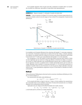 APLICACIONES
DEL DIODO
64
FIG. 2.6
Solución para el ejemplo 2.1 utilizando el modelo ideal del diodo.
⇒
ID
0 V
IDQ
= 20 mA
=
Punto Q
20
18
16
14
12
10
8
6
4
2
0 1 2 3 4 5 6 7 8 9 10
Recta de carga
V
D (V)
ID (mA)
VDQ
VD = 0 V
Los resultados son lo bastante diferentes de las soluciones del ejemplo 2.1 como para comprome-
ter su precisión. Ciertamente, proporcionan un indicio del nivel del voltaje y corriente esperados
con respecto a los demás niveles de voltaje de la red, pero el esfuerzo adicional de sólo incluir
la desviación de 0.7 V indica que el procedimiento del ejemplo 2.2 es más apropiado.
Por consiguiente, el uso del modelo de diodo ideal deberá reservarse para cuando el diodo
sea más importante que los niveles de voltaje que difieren en décimas de voltaje y en situacio-
nes en que los voltajes aplicados sean considerablemente mayores que el voltaje de umbral VK.
En las siguientes secciones se empleará sólo el modelo aproximado puesto que los niveles de
voltaje obtenidos serán sensibles a variaciones próximas a VR. En secciones posteriores se
empleará el modelo ideal con más frecuencia en vista de que los voltajes aplicados serán algo
mayores que VK, pues pretendemos asegurarnos de que el rol del diodo se entienda con clara y
correctamente.
Mathcad
Ahora utilizaremos Mathcad para solucionar las dos ecuaciones simultáneas definidas por el dio-
do y la red de la figura 2.7.
Las características del diodo están definidas por
En la ecuación del diodo se eligió el valor de 1.5 para n a fin de establecer las características
que concuerden mejor con las unidades comerciales. El efecto del incremento de n es el despla-
zamiento de las características hacia la derecha.
Aplicando la ley de voltajes de Kirchhoff alrededor de la malla, tenemos
y resolviendo para la corriente en el diodo obtenemos
ID =
10 V
0.5 kÆ
-
VD
0.5 kÆ
ID =
E - VD
R
=
E
R
-
VD
R
E - VD - VR = 0 Q E - VD = IRR Q E - VD = ID R
ID = Is 1eVDnVT
- 12 = 10 pA1eVD39.0 mV
- 12
En el ejemplo siguiente vamos un paso más allá y sustituimos el modelo ideal. Los resulta-
dos revelarán las condiciones para aplicar el equivalente ideal apropiadamente.
EJEMPLO 2.3 Repita el ejemplo 2.1 utilizando el modelo de diodo ideal.
Solución: Como se muestra en la figura 2.6, la recta de carga es la misma aunque ahora las ca-
racterísticas ideales cortan la recta de carga en el eje vertical. Por consiguiente, el punto Q está
definido por
IDQ
= 20 mA
VDQ
= 0 V
 