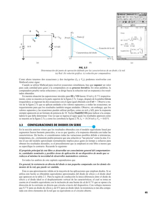 65
FIG. 2.7
Determinación del punto de operación definido por las características de un diodo y la red.
(a) Red; (b) solución gráfica; (c) solución por computadora.
–12
. .
ID = 10 10 A
.
ID := 18.mA
Given
.
VD := 0.7 V
18.336  10 A
ID =
VD
10 V VD
.
0.5 kΩ
.
0.039 .V
Find(ID,VD) =
e – 1
831.853  10 V
–3
–3
0.5 kΩ
.
( )
( )
.
(c)
20 mA Punto Q
0 10 V
Ecuación de la red
V
D
Características del diodo
R
ID
+ –
10 V 0.5 k
VDQ
Q
IR = IDQ
ID
(a) (b)
+
–
E
Como ahora tenemos dos ecuaciones y dos incógnitas (ID y VD), podemos resolverlas con
Mathcad como sigue:
Cuando se utiliza Mathcad para resolver ecuaciones simultáneas, hay que suponer un valor
para cada cantidad para guiar a la computadora en su proceso iterativo. En otras palabras, la
computadora prueba varias soluciones y se dirige hacia la solución real en respuesta a los resul-
tados obtenidos.
En nuestra situación las suposiciones iniciales para ID y VD fueron 18 mA y 0.7 V respectiva-
mente, como se muestra en la parte superior de la figura 2.7c. Luego, después de la palabra Given
(requeridos), se ingresan las dos ecuaciones con el signo igual obtenido con Ctrl . Observe a tra-
vés de la figura 2.7c que se aplican unidades a los valores supuestos y a todas las ecuaciones; un
requerimiento para que los resultados también tengan unidades. Observe, sin embargo, que los
valores supuestos y las ecuaciones pueden utilizar prefijos, como en mA y k, pero la respuesta
siempre aparecerá en un formato de potencia de 10. Teclee Find(ID,VD) para indicar a la compu-
tadora lo que debe determinar. Una vez que se ingresa el signo igual, los resultados aparecen como
se muestra en la figura 2.7c y como los corrobora la figura 2.7b, ID  18.34 mA y VD  0.83 V.
2.3 CONFIGURACIONES DE DIODOS EN SERIE
●
En la sección anterior vimos que los resultados obtenidos con el modelo equivalente lineal por
segmentos fueron bastante parecidos, si no es que iguales, a la respuesta obtenida con todas las
características. De hecho, si consideramos todas las variaciones posibles debido a tolerancias,
temperatura, etc., ciertamente podría pensarse que una solución es “tan precisa” como la otra. Co-
mo el uso del modelo aproximado normalmente implica poco gasto en tiempo y esfuerzo para
obtener los resultados deseados, es el procedimiento que se empleará en este libro a menos que
se especifique lo contrario. Recuerde lo siguiente:
El propósito principal de este libro es desarrollar un conocimiento general del comportamien-
to, cantidades nominales y posibles áreas de aplicación de un dispositivo de modo que se
reduzca al mínimo la necesidad de desarrollos matemáticos extensos.
En todos los análisis de este capítulo supondremos que
En general, la resistencia en directa del diodo es tan pequeña comparada con los demás ele-
mentos de la red, que puede ser omitida.
Ésta es una aproximación válida en la mayoría de las aplicaciones que emplean diodos. Si se
utiliza este hecho se obtendrán equivalentes aproximados del diodo de silicio y el diodo ideal
que aparecen en la tabla 2.1. Para la región de conducción la única diferencia entre el diodo de
silicio y el diodo ideal es el desplazamiento vertical de las características, el cual se toma en
cuenta en el modelo equivalente con la inclusión de una fuente de cd de 0.7 V que se opone a la
dirección de la corriente en directa que circula a través del dispositivo. Con voltajes menores
que 0.7 V para un diodo de silicio y de 0 V para un diodo ideal, la resistencia es tan alta compa-
rada con otros elementos de la red que su equivalente es el circuito abierto.
 