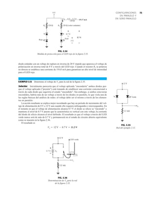 73
CONFIGURACIONES
EN PARALELO Y
EN SERIE-PARALELO
LED verde
FIG. 2.36
Determinación de Vo para la red
de la figura 2.35.
120 Ω
120 Ω
R2 120 Ω (valor estándar)
R1
8 V
IR1 = 8 V – 5.7 V = 19.17 mA
5.7 V
+
–
0.7 V
+
–
5 V
+
–
Si Si
Azul
Rojo
FIG. 2.34
Medida de protección para el LED rojo de la figura 2.33.
diodo estándar con un voltaje de ruptura en inversa de 20 V impide que aparezca el voltaje de
polarización en inversa total de 8 V a través del LED rojo. Cuando el resistor R2 se polariza
en directa se establece una corriente de 19.63 mA para garantizar un alto nivel de intensidad
para el LED rojo.
EJEMPLO 2.12 Determine el voltaje de Vo para la red de la figura 2.35.
Solución: Inicialmente parecería que el voltaje aplicado “encendería” ambos diodos por-
que el voltaje aplicado (“presión”) está tratando de establecer una corriente convencional a
través de cada diodo que sugeriría el estado “encendido”. Sin embargo, si ambos estuvieran
encendidos, habría más de un voltaje a través de los diodos en paralelo, lo que viola una de
las reglas básicas del análisis de redes: el voltaje debe ser el mismo a través de los elemen-
tos en paralelo.
La acción resultante se explica mejor recordando que hay un periodo de incremento del vol-
taje de alimentación de 0 V a 12 V aun cuando ello requiera milisegundos o microsegundos. En
el instante en que el voltaje de alimentación alcanza 0.7 V el diodo se silicio se “enciende” y
mantiene el nivel de 0.7 V puesto que la característica es vertical con este voltaje; la corriente
del diodo de silicio alcanza el nivel definido. El resultado es que el voltaje a través del LED
verde nunca será de más de 0.7 V y permanecerá en el estado de circuito abierto equivalente
como se muestra en la figura 2.36.
El resultado es
Vo = 12 V - 0.7 V = 11.3 V
o
V
12 V
kΩ
2.2
Si Verde
FIG. 2.35
Red del ejemplo 2.12.
 