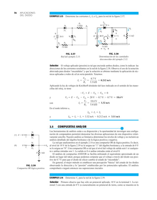 APLICACIONES
DEL DIODO
74
Solución: El voltaje aplicado (presión) es tal que enciende ambos diodos, como lo indican las
direcciones de las corrientes resultantes en la red de la figura 2.38. Observe el uso de la notación
abreviada para diodos “encendidos” y que la solución se obtiene mediante la aplicación de téc-
nicas aplicadas a redes de cd en serie-paralelo. Tenemos
Aplicando la ley de voltajes de Kirchhoff alrededor del lazo indicado en el sentido de las mane-
cillas del reloj, se tiene
y
con
En el nodo inferior a,
y
2.5 COMPUERTAS AND/OR
●
Las herramientas de análisis están a su disposición y la oportunidad de investigar una configu-
ración de computadora permitirá demostrar las diversas aplicaciones de este dispositivo relati-
vamente sencillo. Nuestro análisis se limitará a determinar los niveles de voltaje y no incluirá un
análisis detallado del álgebra booleana o de la lógica positiva y negativa.
La red que analizaremos en el ejemplo 2.14 es una compuerta OR de lógica positiva. Es decir,
al nivel de 10 V de la figura 2.39 se le asigna un “1” del álgebra booleana y a la entrada de 0 V
se le asigna un “0”. Una compuerta OR es tal que el nivel del voltaje de salida será 1 si cualquie-
ra o ambas entradas son 1. La salida es 0 si ambas entradas están al nivel 0.
El análisis de compuertas AND/OR se facilita utilizando el equivalente aproximado de un
diodo en lugar del ideal, porque podemos estipular que el voltaje a través del diodo sea posi-
tivo de 0.7 V para que el diodo de silicio cambie al estado de “encendido”.
En general, el mejor método es establecer una percepción “básica” del estado de los diodos
observando la dirección y la “presión” establecidas por los potenciales aplicados. El análisis
comprobará o negará entonces sus suposiciones iniciales.
EJEMPLO 2.14 Determine Vo para la red de la figura 2.39.
Solución: Primero observe que hay sólo un potencial aplicado; 10 V en la terminal 1. La ter-
minal 2 con una entrada de 0 V es esencialmente un potencial de tierra, como se muestra en la
ID2
= I2 - I1 = 3.32 mA - 0.212 mA  3.11 mA
ID2
+ I1 = I2
I2 =
V2
R2
=
18.6 V
5.6 kÆ
= 3.32 mA
V2 = E - VK1
- VK2
= 20 V - 0.7 V - 0.7 V = 18.6 V
-V2 + E - VK1
- VK2
= 0
I1 =
VK2
R1
=
0.7 V
3.3 kÆ
= 0.212 mA
FIG. 2.38
Determinación de las cantidades
desconocidas del ejemplo 2.13.
ID2
I2
I2
I1
FIG. 2.39
Compuerta OR lógica positiva.
kΩ
1
R
D1
1
2
Vo
(1)
(0)
Si
E = 10 V
0 V
Si
D2
FIG. 2.37
Red del ejemplo 2.13.
20 V
Si
Si
3.3kΩ
5.6 kΩ
R2
R1
D2
D1
I
ID2
2
I1
+
–
E
EJEMPLO 2.13 Determine las corrientes I1, I2 e para la red de la figura 2.37.
ID2
 