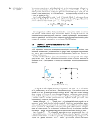 APLICACIONES
DEL DIODO
76 Sin embargo, recuerde que en la introducción de esta sección mencionamos que utilizar el mo-
delo aproximado ayudará en el análisis. Para D1, ¿de dónde vendrán los 0.7 V, si los voltajes de
entrada y fuente están al mismo nivel y crean “presiones” opuestas? Se supone que D2 está “en-
cendido” debido al bajo voltaje en el lado del cátodo y a la disponibilidad de la fuente de 10 V
a través del resistor de 1 k.
Para la red de la figura 2.43 el voltaje Vo es de 0.7 V debido al diodo D2 polarizado en directa.
Con 0.7 V en el ánodo de D1 y 10 V en el cátodo, definitivamente D1 está “apagado”. La corriente
I tendrá la dirección indicada en la figura 2.43 y una magnitud igual a
Por consiguiente, se confirma el estado de los diodos y nuestro primer análisis fue correcto.
Aun cuando el valor de 0 V no es el que se definió para el nivel 0, el voltaje de salida es lo sufi-
cientemente pequeño para considerarlo como nivel 0. Para la compuerta AND, una entrada única
producirá una salida de nivel 0. Los estados restantes de los diodos para las posibilidades de dos
entradas y de ninguna se examinarán en los problemas al final del capítulo.
2.6 ENTRADAS SENOIDALES; RECTIFICACIÓN
DE MEDIA ONDA
●
Ahora ampliaremos el análisis de diodos para incluir funciones que varían con el tiempo, como
la forma de onda senoidal y la onda cuadrada. Sin duda, el grado de dificultad se incrementará,
pero una vez que se entiendan algunas maniobras fundamentales, el análisis será directo y se-
guirá una ilación común.
Las más sencillas de las redes que se van a examinar con una señal que varía con el tiempo,
aparecen en la figura 2.44. Por el momento utilizaremos el modelo ideal (note la ausencia de
la etiqueta Si, Ge o GaAs) para que el método no se empañe por la complejidad matemática
adicional.
I =
E - VK
R
=
10 V - 0.7 V
1 kÆ
= 9.3 mA
FIG. 2.44
Rectificador de media onda.
0 T
1 ciclo
m
V
i
v
T
2
vi = Vm sen ωt
t
–
+
R
vi
–
+
vo
+
–
A lo largo de un ciclo completo, definido por el periodo T de la figura 2.44, el valor prome-
dio (la suma algebraica de las áreas arriba y debajo del eje) es cero. El circuito de la figura 2.44,
llamado rectificador de media onda, generará una forma de onda vo que tendrá un valor promedio
de uso particular en el proceso de conversión ca a cd. Cuando se emplea en el proceso de rectifi-
cación, un diodo en general se conoce como rectificador. En general, sus capacidades de potencia
y corriente son mucho más altas que las de los diodos empleados en otras aplicaciones, como
computadoras y sistemas de comunicación.
Durante el intervalo en la figura 2.44 la polaridad del voltaje aplicado vi es tal
que ejerce “presión” en la dirección indicada y enciende el diodo con la polaridad que aparece
arriba de él. Sustituyendo la equivalencia de cortocircuito en lugar del diodo ideal se tendrá el
circuito equivalente de la figura 2.45, donde es muy obvio que la señal de salida es una réplica
exacta de la señal aplicada. Las dos terminales que definen el voltaje de salida están conectadas
directamente a la señal aplicada por conducto de la equivalencia de corto circuito del diodo.
Para el periodo la polaridad de la entrada vi es como se muestra en la figura 2.46
y la polaridad resultante a través del diodo ideal produce un estado de “apagado” con un equi-
valente de circuito abierto. El resultado es que no hay una ruta para que fluya la carga y vi  iR
 (0)R  0 A para el periodo La entrada vi y la salida vo aparecen juntas en la
T2 : T.
T2 : T,
t = 0 : T2
 