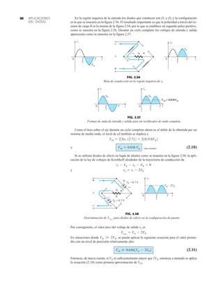 APLICACIONES
DEL DIODO
80 En la región negativa de la entrada los diodos que conducen son D1 y D4 y la configuración
es la que se muestra en la figura 2.56. El resultado importante es que la polaridad a través del re-
sistor de carga R es la misma de la figura 2.54, por lo que se establece un segundo pulso positivo,
como se muestra en la figura 2.56. Durante un ciclo completo los voltajes de entrada y salida
aparecerán como se muestra en la figura 2.57.
T
0 T
2
t
–
+
i
v
o
v
– +
R T
2
t
T
i
v
o
v
Vm
0
Vm
FIG. 2.56
Ruta de conducción en la región negativa de vi.
Vm
0 t
T
o
v
Vm
T
2
Vcd = 0.636Vm
T
0 T
2
t
i
v
FIG. 2.57
Formas de onda de entrada y salida para un rectificador de onda completa.
Como el área sobre el eje durante un ciclo completo ahora es el doble de la obtenida por un
sistema de media onda, el nivel de cd también se duplica y
o onda completa (2.10)
Si se utilizan diodos de silicio en lugar de ideales como se muestra en la figura 2.58, la apli-
cación de la ley de voltajes de Kirchhoff alrededor de la trayectoria de conducción da
y vo = vi - 2VK
vi - VK - vo - VK = 0
Vcd = 0.636 Vm
Vcd = 23Ec. 12.724 = 210.318Vm2
FIG. 2.58
Determinación de para diodos de silicio en la configuración de puente.
Vomáx
R
+
–
o
v
i
v – +
= 0.7 V
VK
= 0.7 V
VK
+
–
–
+
t
T
o
v
T
2
Vm – 2VK
0
Por consiguiente, el valor pico del voltaje de salida vo es
En situaciones donde , se puede aplicar la siguiente ecuación para el valor prome-
dio con un nivel de precisión relativamente alto:
(2.11)
Entonces, de nueva cuenta, si Vm es suficientemente mayor que 2VK, entonces a menudo se aplica
la ecuación (2.10) como primera aproximación de Vcd.
Vcd  0.6361Vm - 2VK2
Vm W 2VK
Vomáx
= Vm - 2VK
 
