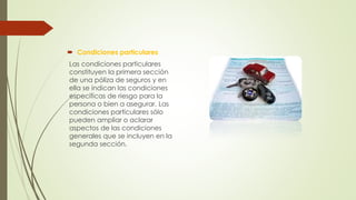  Condiciones particulares
Las condiciones particulares
constituyen la primera sección
de una póliza de seguros y en
ella se indican las condiciones
específicas de riesgo para la
persona o bien a asegurar. Las
condiciones particulares sólo
pueden ampliar o aclarar
aspectos de las condiciones
generales que se incluyen en la
segunda sección.

 