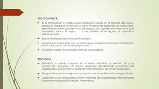 ROL ECONOMICA


Es la financiación o crédito que el reaseguro cumple en la industria del seguro,
porque el reaseguro constituye en parte el capital de garantías del asegurador,
permitiendo asumir grandes masas de riesgos con capitales menores de los que
necesitaría tomar el seguro, y, si no existiera el reaseguro se quedarían
desamparados.



Buscar nivelación económica en la cartera.



Aumentar la capacidad para aceptar riesgos mayores de los que normalmente
podría aceptar la compañía aseguradora.



Nivelar los costos de operación entra las aseguradoras

ROL SOCIAL


Despertar un interés progresivo en la esfera individual y colectiva. Un gran
número de compañías de seguros dependen del desarrollo económico del
reasegurado, por ser este un auxilio de indemnización y de interés asegurable.



Ser garantía para los asegurados y proporcionar tranquilidad a los aseguradores.



Garantizar a las aseguradoras límites normales de siniestralidad. Permitiéndoles
hacer reservas para años de alta siniestralidad.

 