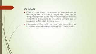 ROL TECNICA
 Operar como sistema de compensación mediante la
desintegración de carteras aseguradas, pues así el
asegurador puede asumir responsabilidades cuantiosas
sin sacrificar el equilibrio de su cartera, siempre que se
busque la uniformidad de los riesgos.
 Intercambiar información técnica y de desarrollo a la
industria aseguradora y reaseguradora a nivel mundial.

 