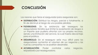 CONCLUSIÓN
Las razones que tiene el asegurador para asegurarse son:
 DISTRIBUCIÓN: Distribuir los riesgos, parcial o totalmente, a
fin de disminuir el riesgo de una posible pérdida.
 FLEXIBILIDAD: Sin la existencia del reaseguro los
aseguradores tendría que limitar la aceptación de riesgos a
un importe que pudiera afrontar con sus propios recursos,
siendo una limitación del servicio, la cual traería desventaja
para el público.
 DESARROLLO: Sin el reaseguro sería muy difícil para los
aseguradores aumentar el volumen de sus negocios y las
nuevas compañías no se podrían desarrollar.
 ACUMULACIÓN:
Poder
contratar
respaldados por reaseguradora.

varios

negocios,

 