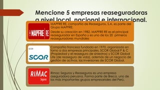 Mencione 5 empresas reaseguradoras
a nivel local, nacional e internacional.
MAPFRE RE, compañía de Reaseguros, S.A. es parte del
Grupo MAPFRE.
Desde su creación en 1982, MAPFRE RE es el principal
reasegurador en España y es uno de los 20 primeros
reaseguradores mundiales
Compañía francesa fundada en 1970, organizada en
torno a dos empresas principales, SCOR Global P & C
(Propiedad y el reaseguro de siniestros) y SCOR Global
Life (de reaseguro de vida), además de un negocio de
gestión de activos, las inversiones de SCOR Global.

Rimac Seguros y Reaseguros es una empresa
aseguradora peruana. Forma parte de Breca, uno de
los más importantes grupos empresariales del Perú.

 