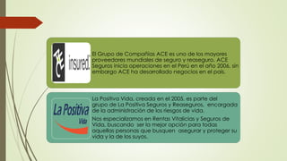 El Grupo de Compañías ACE es uno de los mayores
proveedores mundiales de seguro y reaseguro. ACE
Seguros inicia operaciones en el Perú en el año 2006, sin
embargo ACE ha desarrollado negocios en el país.

La Positiva Vida, creada en el 2005, es parte del
grupo de La Positiva Seguros y Reaseguros, encargada
de la administración de los riesgos de vida.
Nos especializamos en Rentas Vitalicias y Seguros de
Vida, buscando ser la mejor opción para todas
aquellas personas que busquen asegurar y proteger su
vida y la de los suyos.

 