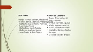 DIRECTORIO








Comité de Gerencia
 Carlos Chamochumbi
Felipe Morris Guerinoni, Presidente Macchiavello
Ramón Barúa Alzamora, Vicepresidente
 Enrique Espinoza Aguayo
Carlos Rodríguez-Pastor Persivale
 Walter Montero Marcos
Raúl Musso Vento
 Juan Carlos Motta Flores
Carlos Saco-Vértiz Tudela
 Maria Del Carmen Rocha
Guillermo Martinez Barros
Juan Carlos Vallejo Blanco
Bedoya
 Gonzalo Basadre Brazzini

 