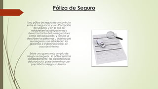 Póliza de Seguro
Una póliza de seguro es un contrato
entre el asegurado y una Compañía
de Seguros, y en el que se
establecen las obligaciones y
derechos tanto de la aseguradora
como del asegurado, y donde se
describen las personas u objetos que
se aseguran y se establecen las
garantías e indemnizaciones en
caso de siniestro.
Existe una gama muy amplia de
riesgos a asegurar, la póliza informa
detalladamente las características
del producto, para determinar con
precisión los riesgos cubiertos.

 