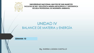 UNIDAD IV
BALANCE DE MATERIA y ENERGÍA
Mg. KARINA LOZADA CASTILLO
UNIVERSIDAD NACIONAL MAYOR DE SAN MARCOS
FACULTAD DE ING. GEOLÓGICA,MINERA,METALÚRGICA Y GEOGRÁFICA
ESCUELA PROFESIONAL DE INGENIERÍA AMBIENTAL
SEMANA 10
 