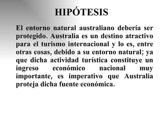 HIPÓTESIS El entorno natural australiano debería ser protegido. Australia es un destino atractivo para el turismo internacional y lo es, entre otras cosas, debido a su entorno natural; ya que dicha actividad turística constituye un ingreso económico nacional muy importante, es imperativo que Australia proteja dicha fuente económica. 