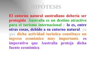 HIPÓTESIS El entorno natural australiano debería ser protegido .  Australia es un destino atractivo para el turismo internacional   y   lo es, entre otras cosas, debido a su entorno natural ; ya que   dicha actividad turística constituye un ingreso económico muy importante ,   es imperativo que Australia proteja dicha fuente económica . 