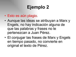 Ejemplo 2 Esto es aún plagio. Aunque las ideas se atribuyan a Marx y Engels, no hay indicación alguna de que las palabras y frases no le pertenezcan a Juan Pérez. El conjugar las frases de Marx y Engels en tiempo pasado, no convierte en original el texto de Pérez. 