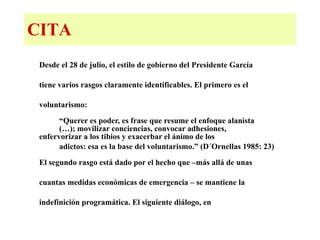 CITA Desde el 28 de julio, el estilo de gobierno del Presidente García  tiene varios rasgos claramente identificables. El primero es el  voluntarismo: “Querer es poder, es frase que resume el enfoque alanista  (…); movilizar conciencias, convocar adhesiones,  enfervorizar a los tibios y exacerbar el ánimo de los  adictos: esa es la base del voluntarismo.” (D´Ornellas 1985: 23) El segundo rasgo está dado por el hecho que –más allá de unas  cuantas medidas económicas de emergencia – se mantiene la  indefinición programática. El siguiente diálogo, en 