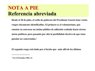 NOTA A PIE Referencia abreviada Desde el 28 de julio, el estilo de gobierno del Presidente García tiene varios rasgos claramente identificables. El primero es el voluntarismo, que consiste en convocar un ánimo público de adhesión exaltada hacia ciertas metas políticas, pero pasando por alto la posibilidad efectiva de que éstas puedan ser concretadas.¹ El segundo rasgo está dado por el hecho que –más allá de los últimos _________________ ¹  Cfr. D´Ornellas 1985: 23 