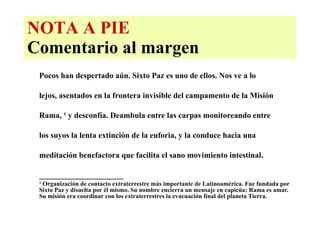NOTA A PIE Comentario al margen Pocos han despertado aún. Sixto Paz es uno de ellos. Nos ve a lo  lejos, asentados en la frontera invisible del campamento de la Misión    Rama,  ¹  y desconfía. Deambula entre las carpas monitoreando entre  los suyos la lenta extinción de la euforia, y la conduce hacia una  meditación benefactora que facilita el sano movimiento intestinal.  _____________________ ¹   Organización de contacto extraterrestre más importante de Latinoamérica. Fue fundada por Sixto Paz y disuelta por él mismo. Su nombre encierra un mensaje en capicúa: Rama es amar. Su misión era coordinar con los extraterrestres la evacuación final del planeta Tierra. 