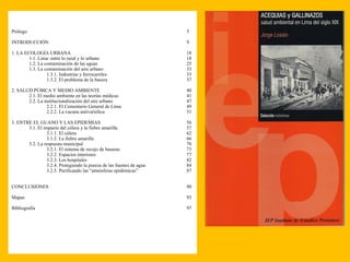 Prólogo 5 INTRODUCCIÓN 9 1. LA ECOLOGÍA URBANA 18 1.1. Lima: entre lo rural y lo urbano 18 1.2. La contaminación de las aguas 25 1.3. La contaminación del aire urbano 33 1.3.1. Industrias y ferrocarriles 33 1.3.2. El problema de la basura 37 2. SALUD PÚBICA Y MEDIO AMBIENTE 40 2.1. El medio ambiente en las teorías médicas 41 2.2. La institucionalización del aire urbano 47 2.2.1. El Cementerio General de Lima 49 2.2.2. La vacuna antivariólica 51 3. ENTRE EL GUANO Y LAS EPIDEMIAS 56 3.1. El impacto del cólera y la fiebre amarilla 57 3.1.1. El cólera 62 3.1.2. La fiebre amarilla 66 3.2. La respuesta municipal 70 3.2.1. El sistema de recojo de basuras 73 3.2.2. Espacios interiores 77 3.2.3. Los hospitales 82 3.2.4. Protegiendo la pureza de las fuentes de agua 84 3.2.5. Purificando las “atmósferas epidémicas” 87 CONCLUSIONES 90 Mapas 93 Bibliografía 97 