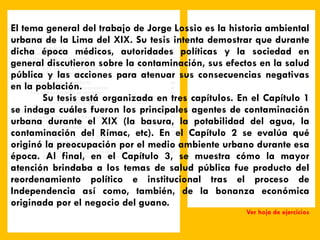 El tema general del trabajo de Jorge Lossio es la historia ambiental urbana de la Lima del XIX. Su tesis intenta demostrar que durante dicha época médicos, autoridades políticas y la sociedad en general discutieron sobre la contaminación, sus efectos en la salud pública y las acciones para atenuar sus consecuencias negativas en la población.  Su tesis está organizada en tres capítulos. En el Capítulo 1 se indaga cuáles fueron los principales agentes de contaminación urbana durante el XIX (la basura, la potabilidad del agua, la contaminación del Rímac, etc). En el Capítulo 2 se evalúa qué originó la preocupación por el medio ambiente urbano durante esa época. Al final, en el Capítulo 3, se muestra cómo la mayor atención brindaba a los temas de salud pública fue producto del reordenamiento político e institucional tras el proceso de Independencia así como, también, de la bonanza económica originada por el negocio del guano.  Ver hoja de ejercicios Prólogo 5 INTRODUCCIÓN 9 1. LA ECOLOGÍA URBANA 18 1.1. Lima: entre lo rural y lo urbano 18 1.2. La contaminación de las aguas 25 1.3. La contaminación del aire urbano 33 1.3.1. Industrias y ferrocarriles 33 1.3.2. El problema de la basura 37 2. SALUD PÚBICA Y MEDIO AMBIENTE 40 2.1. El medio ambiente en las teorías médicas 41 2.2. La institucionalización del aire urbano 47 2.2.1. El Cementerio General de Lima 49 2.2.2. La vacuna antivariólica 51 3. ENTRE EL GUANO Y LAS EPIDEMIAS 56 3.1. El impacto del cólera y la fiebre amarilla 57 3.1.1. El cólera 62 3.1.2. La fiebre amarilla 66 3.2. La respuesta municipal 70 3.2.1. El sistema de recojo de basuras 73 3.2.2. Espacios interiores 77 3.2.3. Los hospitales 82 3.2.4. Protegiendo la pureza de las fuentes de agua 84 3.2.5. Purificando las “atmósferas epidémicas” 87 CONCLUSIONES 90 Mapas 93 Bibliografía 97 