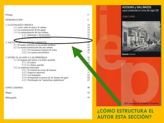 ¿CÓMO ESTRUCTURA EL AUTOR ESTA SECCIÓN? Prólogo 5 INTRODUCCIÓN 9 1. LA ECOLOGÍA URBANA 18 1.1. Lima: entre lo rural y lo urbano 18 1.2. La contaminación de las aguas 25 1.3. La contaminación del aire urbano 33 1.3.1. Industrias y ferrocarriles 33 1.3.2. El problema de la basura 37 2. SALUD PÚBICA Y MEDIO AMBIENTE 40 2.1. El medio ambiente en las teorías médicas 41 2.2. La institucionalización del aire urbano 47 2.2.1. El Cementerio General de Lima 49 2.2.2. La vacuna antivariólica 51 3. ENTRE EL GUANO Y LAS EPIDEMIAS 56 3.1. El impacto del cólera y la fiebre amarilla 57 3.1.1. El cólera 62 3.1.2. La fiebre amarilla 66 3.2. La respuesta municipal 70 3.2.1. El sistema de recojo de basuras 73 3.2.2. Espacios interiores 77 3.2.3. Los hospitales 82 3.2.4. Protegiendo la pureza de las fuentes de agua 84 3.2.5. Purificando las “atmósferas epidémicas” 87 CONCLUSIONES 90 Mapas 93 Bibliografía 97 