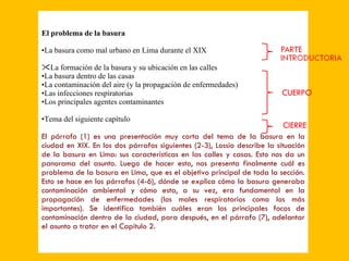 CIERRE CUERPO El problema de la basura La basura como mal urbano en Lima durante el XIX La formación de la basura y su ubicación en las calles La basura dentro de las casas La contaminación del aire (y la propagación de enfermedades) Las infecciones respiratorias Los principales agentes contaminantes Tema del siguiente capítulo El párrafo (1) es una presentación muy corta del tema de la basura en la ciudad en XIX. En los dos párrafos siguientes (2-3), Lossio describe la situación de la basura en Lima: sus características en las calles y casas. Esto nos da un panorama del asunto. Luego de hacer esto, nos presenta finalmente cuál es problema de la basura en Lima, que es el objetivo principal de toda la sección. Esto se hace en los párrafos (4-6), dónde se explica cómo la basura generaba contaminación ambiental y cómo esta, a su vez, era fundamental en la propagación de enfermedades (los males respiratorios como los más importantes). Se identifica también cuáles eran los principales focos de contaminación dentro de la ciudad, para después, en el párrafo (7), adelantar el asunto a tratar en el Capítulo 2. 