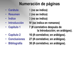 Numeración de páginas Carátula 1  (no se indica) Resumen 2  (no se indica) Índice 3  (no se indica) Introducción  IV (se indica en romanos)  Capítulo 1 7 (# correlativo después de  la Introducción; en arábigos). Capítulo 2 16 (# correlativo; en arábigos). Conclusiones 27 (# correlativo; en arábigos). Bibliografía 30 (# correlativo; en arábigos). 
