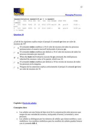 Managing Processes
12
[maxwell@station maxwell]$ ps l -u maxwell
F UID PID PPID PRI NI VSZ RSS WCHAN STAT TTY TIME
COMMAND
4 515 9245 9242 25 10 4312 1376 wait4 SN pts/4 0:00 -
bash
0 515 9445 9245 31 10 3112 1160 - RN pts/4 0:00 ps
l -u maxwe
Question 10
¿Cuál de las siguientes explica mejor el porqué el comando ps tiene un valor de
niceness de 10?
A.
El comando renice establece a 10 el valor de niceness de todos los procesos
pertenecientes al usuario maxwell incluyendo el proceso ps.
B.
El comando renice establece por defecto a 10 el valor de niceness de todos los
procesos iniciados por maxwell.
C.
When the bash shell forked to execute the ps command, the child process
inherited the niceness value of its parent, which was 10.
D.
El comando renice establece por defecto a 10 los niveles de niceness de todos
los procesos en la máquina.
E.
Ninguno de los anteriores explica correctamente el porqué el comando ps tiene
un valor de niceness de 10.
Capítulo 4 Envío de señales
Conceptos clave
• Las señales son una forma de bajo nivel de la comunicación entre procesos que
surgen de una variedad de recursos, incluyendo el kernel, la terminal y otros
procesos.
• Las señales se distinguen por los números de señales que tienen nombres y usos
simbólicos. Los nombres simbólicos para los nombres de señales pueden listarse
con el comando kill -l.
 