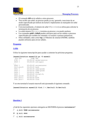 Managing Processes
13
• El comando kill envía señales a otros procesos.
• Tras recibir una señal, un proceso puede ya sea, ignorarla, reaccionar de un
modo especificado por defecto de kernel o implementar un manejador de señal
personalizado.
• Convencionalmente, el número de señal 15 (SIGTERM) se utiliza para solicitar la
terminación de un proceso.
• La señal número 9 (SIGKILL) termina un proceso y no puede anularse.
• Los comandos pkill y killall pueden utilizarse para enviar señales a procesos
especificados por nombre de comando o el usuario a quienes pertenecen.
• Otras utilidades, tales como top y el Monitor de sistema GNOME, también
pueden utilizarse para enviar señales.
Preguntas
A title
Utilice la siguiente transcripción para ayudar a contestar las próximas preguntas.
[maxwell@station maxwell]$ ps -U maxwell
PID TTY TIME CMD
4785 ? 00:00:00 gnome-session
4828 ? 00:00:00 ssh-agent
...
4846 ? 00:00:00 xscreensaver
5410 pts/8 00:00:00 bash
5451 ? 00:00:00 same-gnome
5452 ? 00:00:00 same-gnome
5454 ? 00:00:01 gimp
5455 ? 00:00:00 script-fu
5463 pts/8 00:00:00 ps
5907 pts/7 00:00:00 bash
5942 pts/7 00:00:00 find
Y en otra terminal el usuario maxwell está ejecutando el siguiente comando.
[maxwell@station maxwell]$ find / > /dev/null 2>/dev/null
Question 1
¿Cuál de las siguientes opciones entregaría un SIGTERM al proceso xscreensaver?
A. kill TERM xscreensaver
B. kill 4846
C. kill xscreensaver
 
