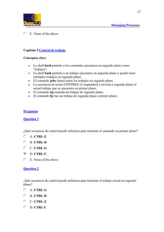 Managing Processes
17
E. None of the above
Capítulo 5 Control de trabajo
Conceptos clave
• La shell bash permite a los comandos ejecutarse en segundo plano como
"trabajos".
• La shell bash permite a un trabajo ejecutarse en segundo plano y puede tener
múltiples trabajos en segundo plano.
• El comando jobs listará todos los trabajos en segundo plano.
• La secuencia de teclas CONTROL-Z suspenderá y enviará a segundo plano el
actual trabajo que se encuentra en primer plano.
• El comando bg reanuda un trabajo de segundo plano.
• El comando fg trae un trabajo de segundo plano a primer plano.
Preguntas
Question 1
¿Qué secuencia de control puede utilizarse para terminar el comando en primer plano?
A. CTRL-Z
B. CTRL-D
C. CTRL-G
D. CTRL-C
E. None of the above
Question 2
¿Qué secuencia de control puede utilizarse para terminar el trabajo actual en segundo
plano?
A. CTRL-G
B. CTRL-D
C. CTRL-Z
D. CTRL-C
 