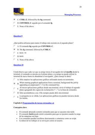 Managing Processes
20
C. CTRL-Z, followed by the bg command.
D. CONTROL-C seguido por el comando fg.
E. None of the above
Question 9
¿Qué podría utilizarse para matar el trabajo más reciente en el segundo plano?
A. El comando bg seguido por CONTROL-C.
B. The fg command, followed by CTRL-C.
C. kill %%
D. kill
E. None of the above
Question 10
Usted observa que cada vez que su amigo inicia el navegador de red mozilla desde la
terminal, el comando se ejecuta en el primer plano y su amigo no puede utilizar la
terminal de nuevo hasta no abandonar el navegador. ¿Qué consejo le daría?
A. Sólo empiece las aplicaciones gráficas utilizando menús no terminales.
B.
When starting graphical applications from a terminal, background the job by
appending an ampersand (“&”) to the command line.
C.
Al iniciar aplicaciones gráficas desde una terminal, envíe el trabajo al segundo
plano agregando dos signos de exclamación (“!!”) a la línea de comandos.
D. Sólo acostúmbrese a eso. Ella siempre puede abrir otra terminal.
E.
La pregunta no es válida. Las aplicaciones gráficas no pueden iniciarse desde
los menús.
Capítulo 6 Programación de tareas retrasadas: at
Conceptos clave
• El comando at puede someter comandos para que se ejecuten más tarde.
• El comando batch puede emitir comandos para que se ejecuten cuando la carga
de las máquinas sea baja.
• Los comandos pueden escribirse directamente o someterse como un script.
• la stdout de los trabajos at se envía por correo al usuario.
 