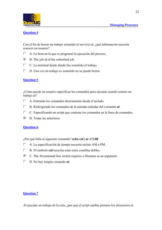 Managing Processes
22
Question 4
Con el fin de borrar un trabajo sometido al servicio at, ¿qué información necesita
conocer un usuario?
A. La hora en la que se programó la ejecución del proceso.
B. The job id of the submitted job.
C. La terminal desde donde fue sometido el trabajo.
D. Una vez un trabajo es sometido no se puede borrar.
Question 5
¿Cómo puede un usuario especificar los comandos para ejecutar cuando somete un
trabajo at?
A. Entrando los comandos directamente desde el teclado.
B. Redirigiendo los comandos de la entrada estándar del comando at.
C. Especificando un script que contiene los comandos en la línea de comandos.
D. Todas las anteriores.
Question 6
¿Por qué falla el siguiente comando? echo cal | at -f 2:00
A. La especificación de tiempo necesita incluir AM o PM.
B. El símbolo cal necesita estar entre comillas dobles.
C. The -f command line switch requires a filename as an argument.
D. No hay ningún comando at.
Question 7
Al ejecutar un trabajo de la cola, ¿por qué el script cambia primero los directorios al
 