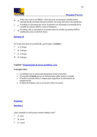 Managing Processes
24
B.
If the user were to set SHELL=/bin/csh as an environment variable before
running the at command, the job would be run using /bin/csh as the interpreter.
C.
El trabajo se ejecutaría tres veces, la primera vez utilizando el contenido de la
variable de entorno SHELL como el intérprete.
D.
El trabajo sólo se ejecutaría si el usuario tiene la variable de entorno SHELL
establecida como su shell de inicio.
Question 10
En lo que concierne al comando at, ¿qué tiempo es teatime?
A. 2:30 pm
B. 3:00 pm
C. 3:30 pm
D. 4:00 pm
Capítulo 7 Programación de tareas periódicas: cron
Conceptos clave
• La utilidad cron se utiliza para programar tareas recurrentes.
• El comando crontab provee un frontend para editar archivos crontab.
• El archivo crontab utiliza 5 campos para especificar la información de
temporización.
• la stdout de trabajos cron se envía por correo al usuario.
Preguntas
Question 1
¿Qué comando se utiliza para someter trabajos cron?
A. cron
B. crons
C. crond
 
