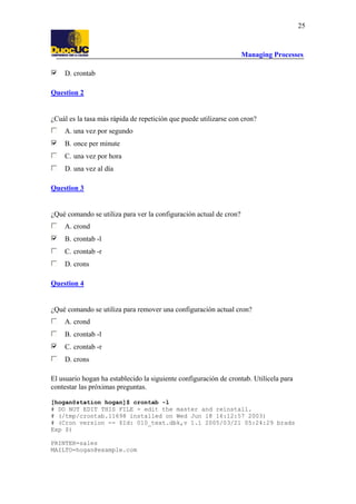 Managing Processes
25
D. crontab
Question 2
¿Cuál es la tasa más rápida de repetición que puede utilizarse con cron?
A. una vez por segundo
B. once per minute
C. una vez por hora
D. una vez al día
Question 3
¿Qué comando se utiliza para ver la configuración actual de cron?
A. crond
B. crontab -l
C. crontab -r
D. crons
Question 4
¿Qué comando se utiliza para remover una configuración actual cron?
A. crond
B. crontab -l
C. crontab -r
D. crons
El usuario hogan ha establecido la siguiente configuración de crontab. Utilícela para
contestar las próximas preguntas.
[hogan@station hogan]$ crontab -l
# DO NOT EDIT THIS FILE - edit the master and reinstall.
# (/tmp/crontab.11698 installed on Wed Jun 18 16:12:57 2003)
# (Cron version -- $Id: 010_text.dbk,v 1.1 2005/03/21 05:24:29 brads
Exp $)
PRINTER=sales
MAILTO=hogan@example.com
 