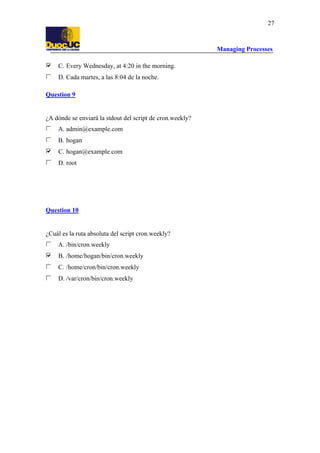 Managing Processes
27
C. Every Wednesday, at 4:20 in the morning.
D. Cada martes, a las 8:04 de la noche.
Question 9
¿A dónde se enviará la stdout del script de cron.weekly?
A. admin@example.com
B. hogan
C. hogan@example.com
D. root
Question 10
¿Cuál es la ruta absoluta del script cron.weekly?
A. /bin/cron.weekly
B. /home/hogan/bin/cron.weekly
C. /home/cron/bin/cron.weekly
D. /var/cron/bin/cron.weekly
 
