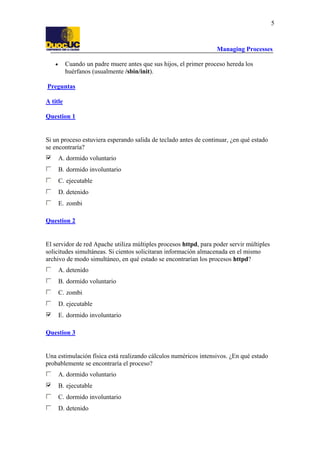 Managing Processes
5
• Cuando un padre muere antes que sus hijos, el primer proceso hereda los
huérfanos (usualmente /sbin/init).
Preguntas
A title
Question 1
Si un proceso estuviera esperando salida de teclado antes de continuar, ¿en qué estado
se encontraría?
A. dormido voluntario
B. dormido involuntario
C. ejecutable
D. detenido
E. zombi
Question 2
El servidor de red Apache utiliza múltiples procesos httpd, para poder servir múltiples
solicitudes simultáneas. Si cientos solicitaran información almacenada en el mismo
archivo de modo simultáneo, en qué estado se encontrarían los procesos httpd?
A. detenido
B. dormido voluntario
C. zombi
D. ejecutable
E. dormido involuntario
Question 3
Una estimulación física está realizando cálculos numéricos intensivos. ¿En qué estado
probablemente se encontraría el proceso?
A. dormido voluntario
B. ejecutable
C. dormido involuntario
D. detenido
 