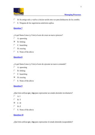 Managing Processes
7
D. Su amiga sale y vuelve a iniciar sesión otra vez para deshacerse de los zombis.
E. Ninguna de las sugerencias anteriores aplica.
Question 7
¿A qué llama Linux (y Unix) el acto de crear un nuevo proceso?
A. spawning
B. forking
C. launching
D. execing
E. None of the above
Question 8
¿A qué llama Linux (y Unix) el acto de ejecutar un nuevo comando?
A. spawning
B. forking
C. launching
D. execing
E. None of the above
Question 9
¿Qué letra utilizan ps y top para representar un estado dormido involuntario?
A. I
B. T
C. D
D. Z
E. None of the above
Question 10
¿Qué letra utilizan ps y top para representar el estado detenido (suspendido)?
 