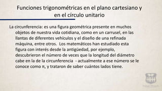 Funciones trigonométricas en el plano cartesiano y
en el círculo unitario
La circunferencia: es una figura geométrica presente en muchos
objetos de nuestra vida cotidiana, como en un carrusel, en las
llantas de diferentes vehículos y el diseño de una refinada
máquina, entre otros. Los matemáticos han estudiado esta
figura con interés desde la antigüedad, por ejemplo,
descubrieron el número de veces que la longitud del diámetro
cabe en la de la circunferencia - actualmente a ese número se le
conoce como π, y trataron de saber cuántos lados tiene.
 