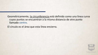 Geométricamente, la circunferencia está definida como una línea curva
cuyos puntos se encuentran a la misma distancia de otro punto
llamado centro.
El círculo es el área que esta línea encierra.
 
