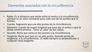 • Radio: Es la distancia que existe entre el centro y la circunferencia;
siempre es un valor constante para cada uno de los puntos que la
forman.
• Cuerda: Segmento que une dos puntos de la circunferencia.
• Diámetro: Cuerda de mayor longitud que pasa por el centro y que la
divide simétricamente. Tiene un valor de dos radios.
• Secante: Recta que corta en dos puntos a la circunferencia.
• Tangente: Recta que toca en un solo punto, llamado punto de
tangencia, a la circunferencia. El radio siempre es perpendicular a
cualquier recta tangente.
Elementos asociados con la circunferencia
 