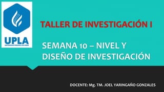 TALLER DE INVESTIGACIÓN I
DOCENTE: Mg. TM. JOEL YARINGAÑO GONZALES
SEMANA 10 – NIVEL Y
DISEÑO DE INVESTIGACIÓN
 