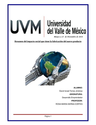 México a 25 de Noviembre de 2016
Resumen del impacto social que tiene la fabricación del nuevo producto
ALUMNO:
David Israel Torres Jiménez
ASIGNATURA:
Desarrollo Emprendedor
PROFESOR:
ROSA MARIA SERNA CORTES
Página 1
 