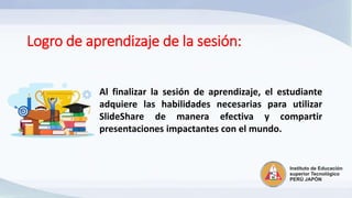 Logro de aprendizaje de la sesión:
Al finalizar la sesión de aprendizaje, el estudiante
adquiere las habilidades necesarias para utilizar
SlideShare de manera efectiva y compartir
presentaciones impactantes con el mundo.
 
